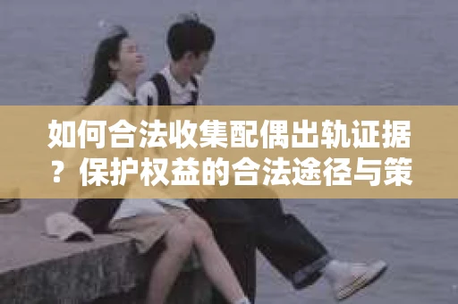 如何合法收集配偶出轨证据？保护权益的合法途径与策略