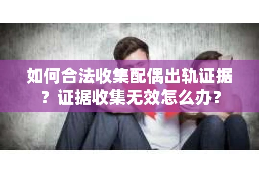 如何合法收集配偶出轨证据？证据收集无效怎么办？