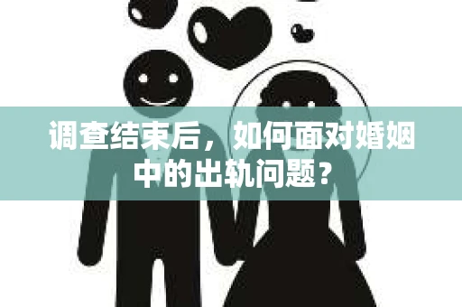 调查结束后，如何面对婚姻中的出轨问题？