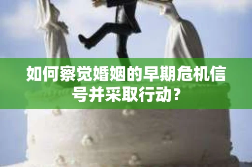 如何察觉婚姻的早期危机信号并采取行动？
