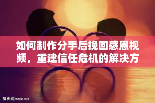 如何制作分手后挽回感恩视频，重建信任危机的解决方案