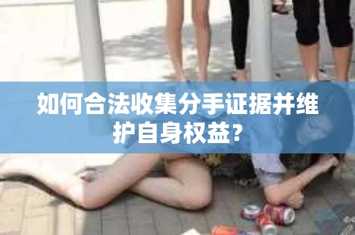如何合法收集分手证据并维护自身权益？