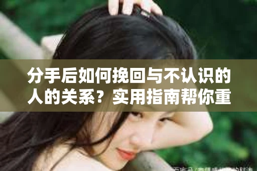分手后如何挽回与不认识的人的关系?实用指南帮你重拾失去的联结 分手后如何挽回与不认识的人的关系?实用指南帮你重拾失去的联结