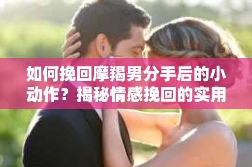 如何挽回摩羯男分手后的小动作？揭秘情感挽回的实用策略