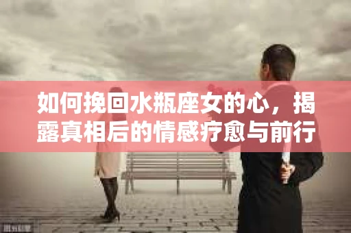 如何挽回水瓶座女的心，揭露真相后的情感疗愈与前行计划