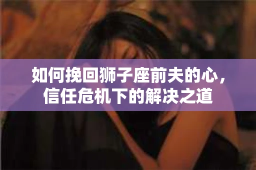 如何挽回狮子座前夫的心,信任危机下的解决之道 如何挽回狮子座前夫的心,信任危机下的解决之道