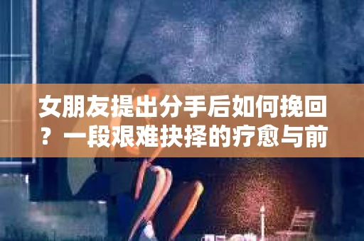 女朋友提出分手后如何挽回?一段艰难抉择的疗愈与前行之路 女朋友提出分手后如何挽回?一段艰难抉择的疗愈与前行之路