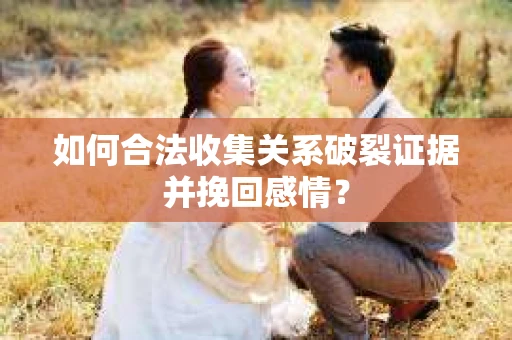 如何合法收集关系破裂证据并挽回感情？