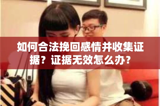 如何合法挽回感情并收集证据？证据无效怎么办？