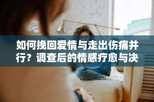如何挽回爱情与走出伤痛并行？调查后的情感疗愈与决策指南
