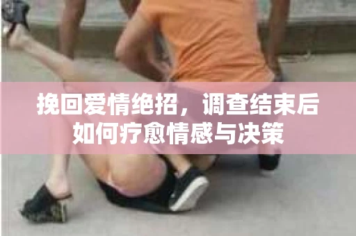 挽回爱情绝招,调查结束后如何疗愈情感与决策 挽回爱情绝招,调查结束后如何疗愈情感与决策