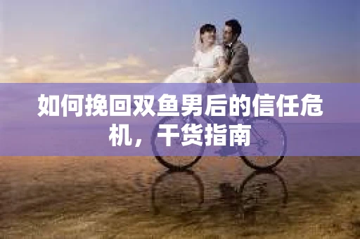如何挽回双鱼男后的信任危机，干货指南