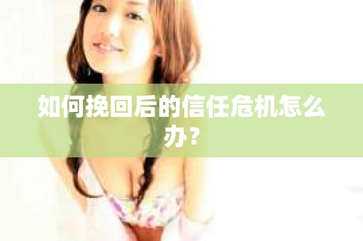 如何挽回后的信任危机怎么办? 如何挽回后的信任危机怎么办?