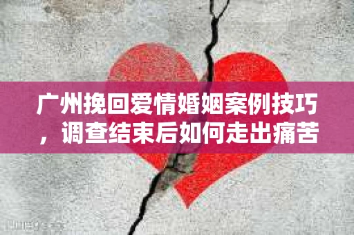 广州挽回爱情婚姻案例技巧，调查结束后如何走出痛苦并做出明智决策？