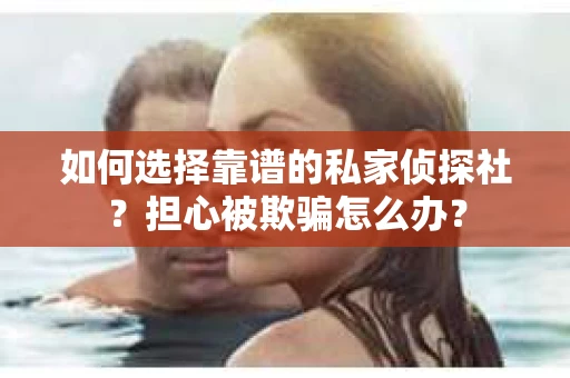 如何选择靠谱的私家侦探社？担心被欺骗怎么办？
