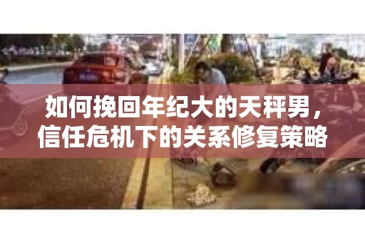 如何挽回年纪大的天秤男，信任危机下的关系修复策略