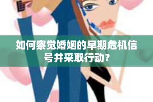 如何察觉婚姻的早期危机信号并采取行动？