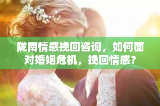 陇南情感挽回咨询，如何面对婚姻危机，挽回情感？