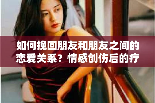 如何挽回朋友和朋友之间的恋爱关系？情感创伤后的疗愈与决策之路