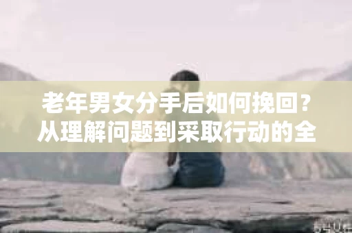 老年男女分手后如何挽回？从理解问题到采取行动的全面指南