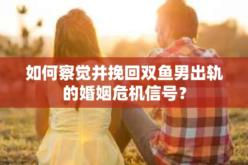 如何察觉并挽回双鱼男出轨的婚姻危机信号？