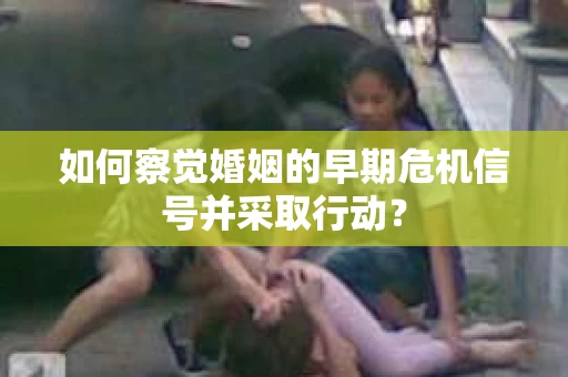如何察觉婚姻的早期危机信号并采取行动？