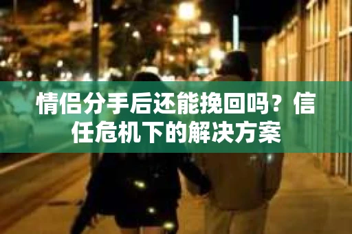 情侣分手后还能挽回吗？信任危机下的解决方案