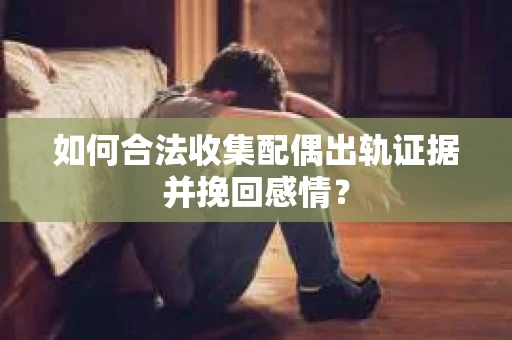 如何合法收集配偶出轨证据并挽回感情？