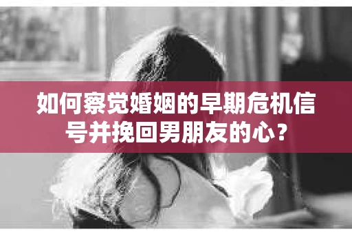 如何察觉婚姻的早期危机信号并挽回男朋友的心？