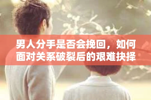 男人分手是否会挽回，如何面对关系破裂后的艰难抉择？