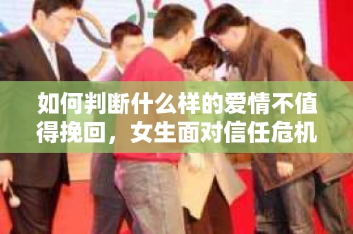 如何判断什么样的爱情不值得挽回，女生面对信任危机怎么办？