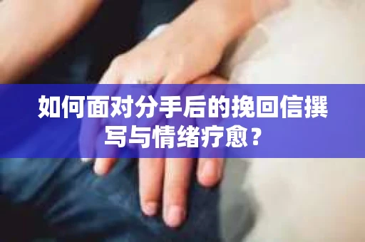 如何面对分手后的挽回信撰写与情绪疗愈？