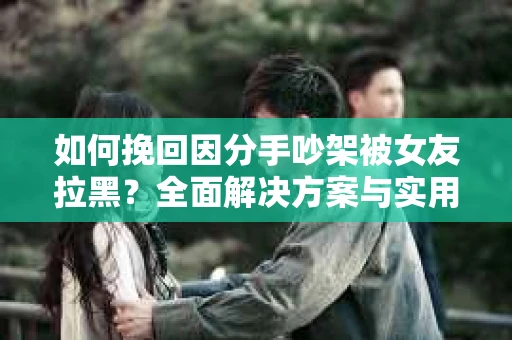 如何挽回因分手吵架被女友拉黑？全面解决方案与实用建议