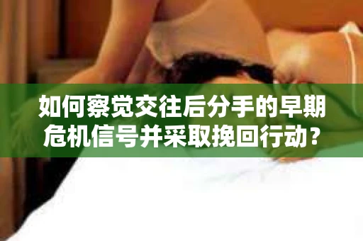 如何察觉交往后分手的早期危机信号并采取挽回行动？