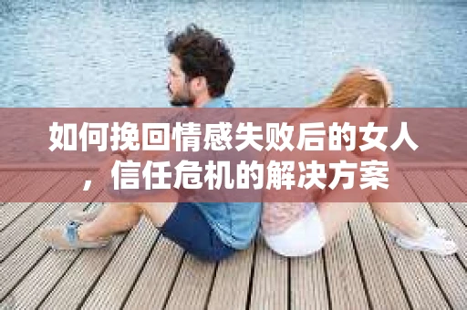如何挽回情感失败后的女人，信任危机的解决方案