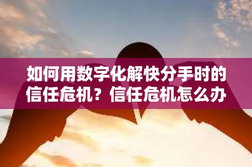 如何用数字化解快分手时的信任危机？信任危机怎么办？