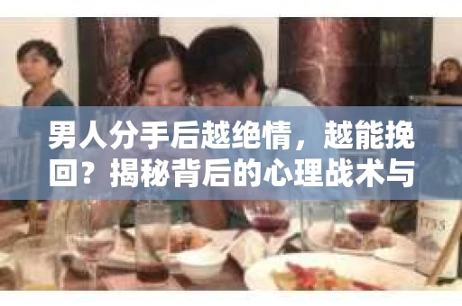 男人分手后越绝情，越能挽回？揭秘背后的心理战术与实际操作