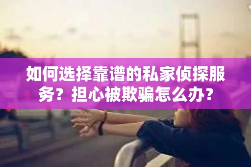 如何选择靠谱的私家侦探服务？担心被欺骗怎么办？