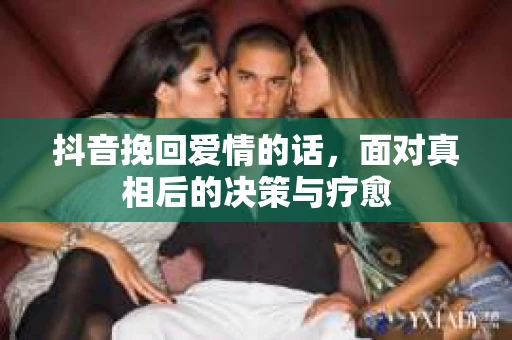 抖音挽回爱情的话,面对真相后的决策与疗愈 抖音挽回爱情的话,面对真相后的决策与疗愈
