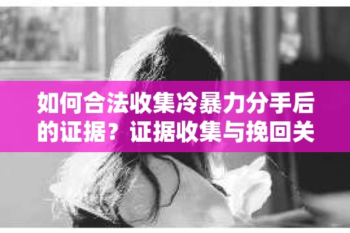 如何合法收集冷暴力分手后的证据？证据收集与挽回关系怎么办？
