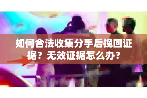 如何合法收集分手后挽回证据？无效证据怎么办？