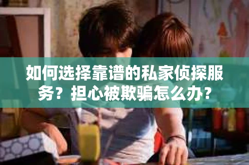 如何选择靠谱的私家侦探服务？担心被欺骗怎么办？