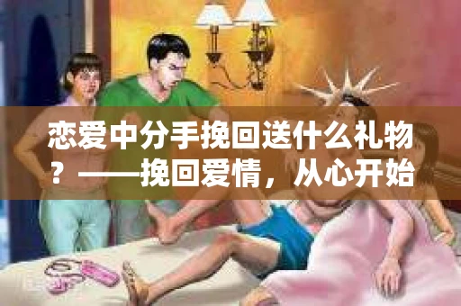 恋爱中分手挽回送什么礼物？——挽回爱情，从心开始