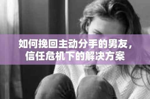 如何挽回主动分手的男友，信任危机下的解决方案