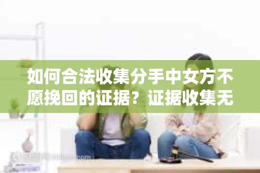 如何合法收集分手中女方不愿挽回的证据？证据收集无效怎么办？