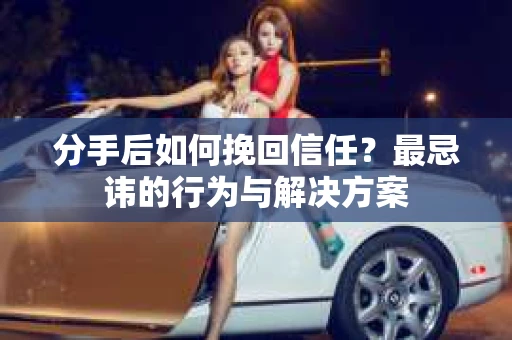 分手后如何挽回信任？最忌讳的行为与解决方案