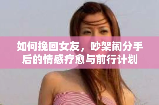 如何挽回女友,吵架闹分手后的情感疗愈与前行计划 如何挽回女友,吵架闹分手后的情感疗愈与前行计划