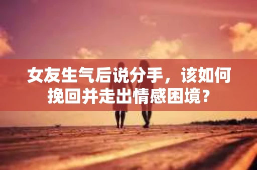 女友生气后说分手，该如何挽回并走出情感困境？