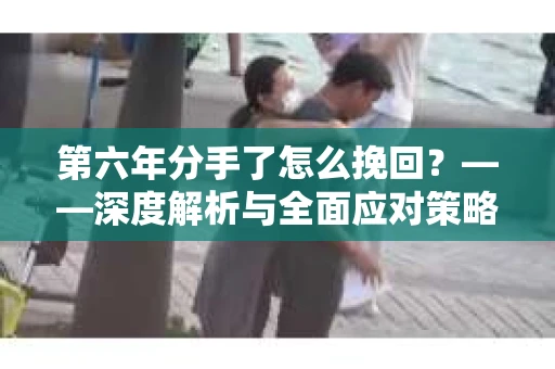 第六年分手了怎么挽回？——深度解析与全面应对策略