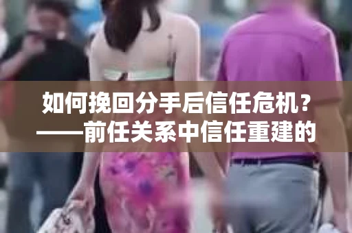 如何挽回分手后信任危机？——前任关系中信任重建的实用指南